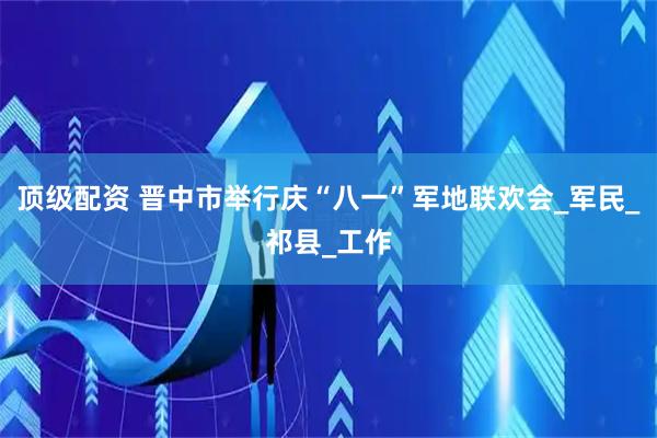 顶级配资 晋中市举行庆“八一”军地联欢会_军民_祁县_工作