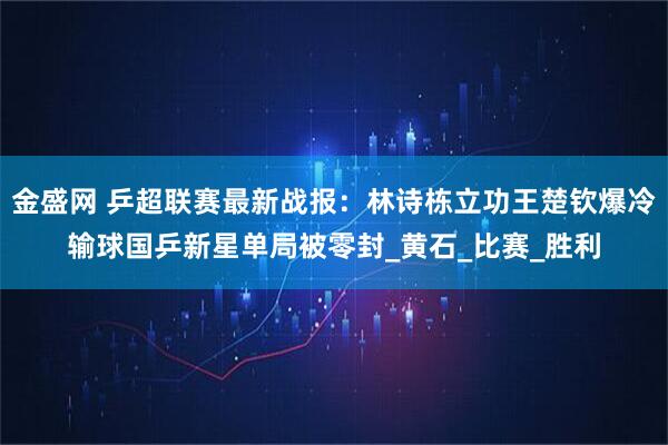 金盛网 乒超联赛最新战报：林诗栋立功王楚钦爆冷输球国乒新星单局被零封_黄石_比赛_胜利