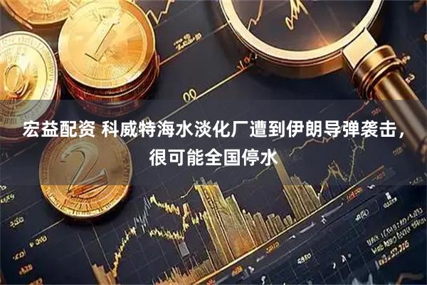 宏益配资 科威特海水淡化厂遭到伊朗导弹袭击，很可能全国停水