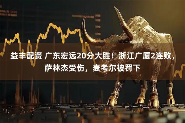 益丰配资 广东宏远20分大胜！浙江广厦2连败，萨林杰受伤，麦考尔被罚下
