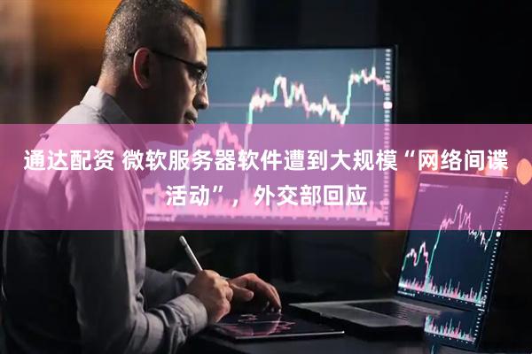 通达配资 微软服务器软件遭到大规模“网络间谍活动”，外交部回应