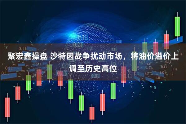 聚宏鑫操盘 沙特因战争扰动市场，将油价溢价上调至历史高位