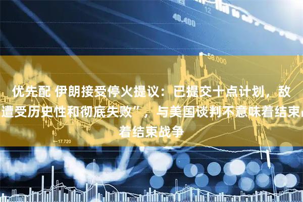 优先配 伊朗接受停火提议：已提交十点计划，敌人“遭受历史性和彻底失败”，与美国谈判不意味着结束战争