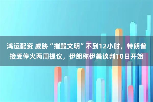 鸿运配资 威胁“摧毁文明”不到12小时，特朗普接受停火两周提议，伊朗称伊美谈判10日开始