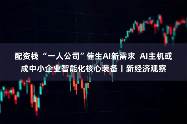 配资栈 “一人公司”催生AI新需求  AI主机或成中小企业智能化核心装备丨新经济观察
