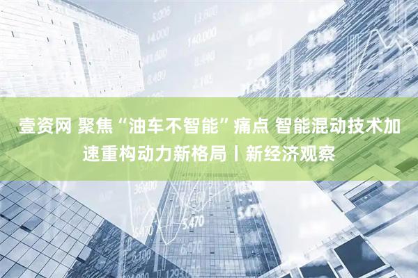 壹资网 聚焦“油车不智能”痛点 智能混动技术加速重构动力新格局丨新经济观察