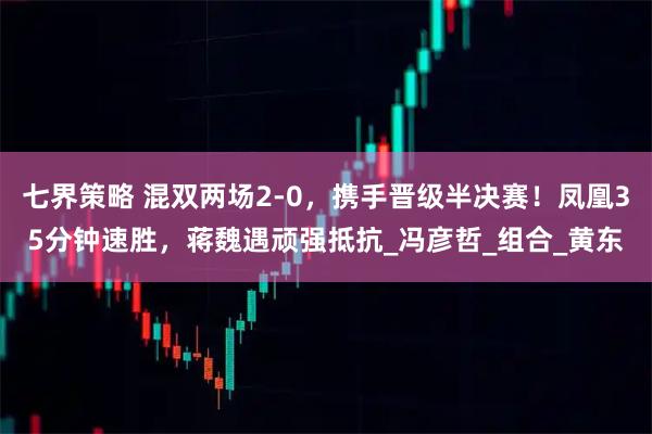 七界策略 混双两场2-0，携手晋级半决赛！凤凰35分钟速胜，蒋魏遇顽强抵抗_冯彦哲_组合_黄东