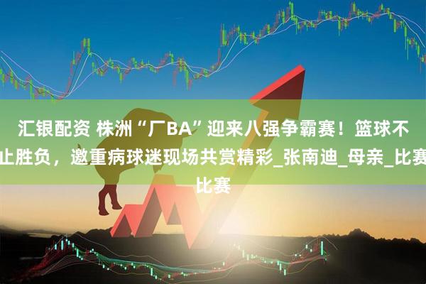 汇银配资 株洲“厂BA”迎来八强争霸赛！篮球不止胜负，邀重病球迷现场共赏精彩_张南迪_母亲_比赛